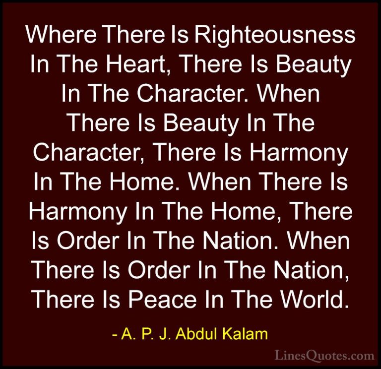 A. P. J. Abdul Kalam Quotes (115) - Where There Is Righteousness ... - QuotesWhere There Is Righteousness In The Heart, There Is Beauty In The Character. When There Is Beauty In The Character, There Is Harmony In The Home. When There Is Harmony In The Home, There Is Order In The Nation. When There Is Order In The Nation, There Is Peace In The World.