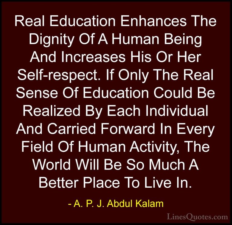 A. P. J. Abdul Kalam Quotes (12) - Real Education Enhances The Di... - QuotesReal Education Enhances The Dignity Of A Human Being And Increases His Or Her Self-respect. If Only The Real Sense Of Education Could Be Realized By Each Individual And Carried Forward In Every Field Of Human Activity, The World Will Be So Much A Better Place To Live In.