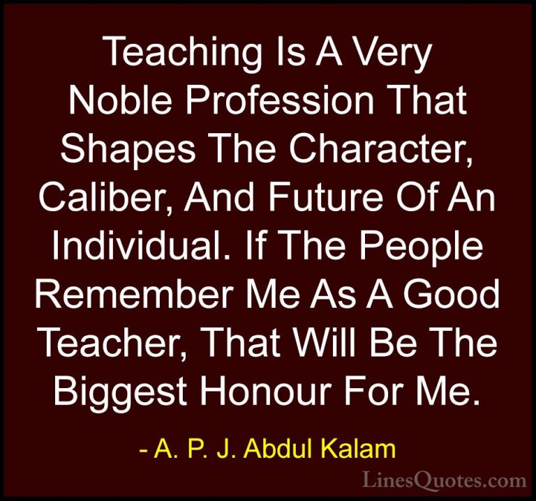 A. P. J. Abdul Kalam Quotes (15) - Teaching Is A Very Noble Profe... - QuotesTeaching Is A Very Noble Profession That Shapes The Character, Caliber, And Future Of An Individual. If The People Remember Me As A Good Teacher, That Will Be The Biggest Honour For Me.