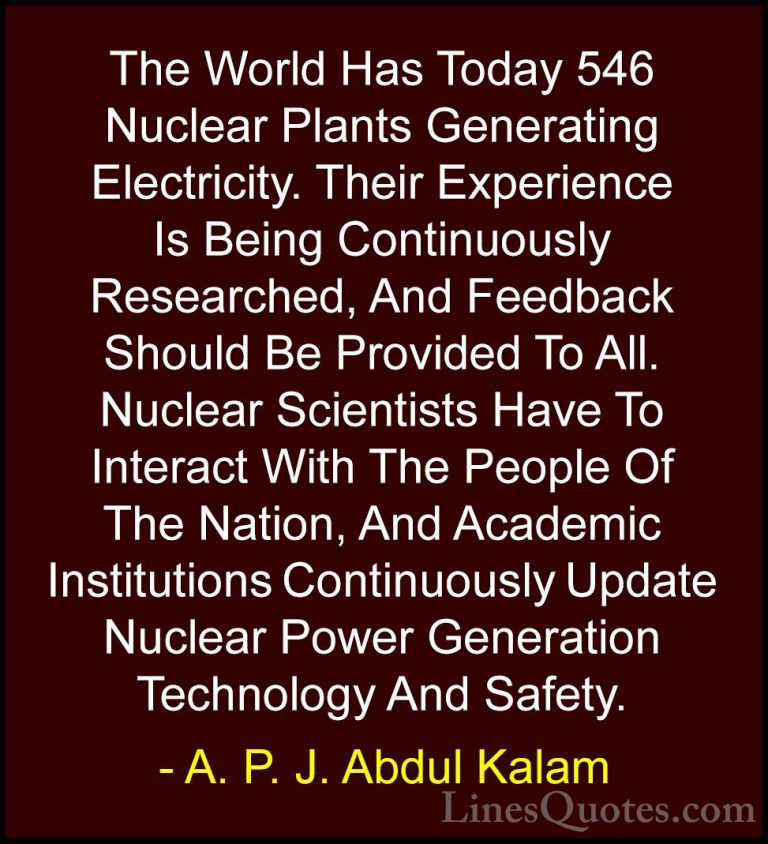 A. P. J. Abdul Kalam Quotes (18) - The World Has Today 546 Nuclea... - QuotesThe World Has Today 546 Nuclear Plants Generating Electricity. Their Experience Is Being Continuously Researched, And Feedback Should Be Provided To All. Nuclear Scientists Have To Interact With The People Of The Nation, And Academic Institutions Continuously Update Nuclear Power Generation Technology And Safety.