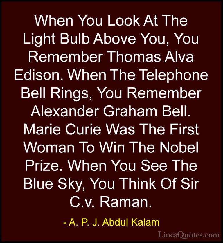 A. P. J. Abdul Kalam Quotes (20) - When You Look At The Light Bul... - QuotesWhen You Look At The Light Bulb Above You, You Remember Thomas Alva Edison. When The Telephone Bell Rings, You Remember Alexander Graham Bell. Marie Curie Was The First Woman To Win The Nobel Prize. When You See The Blue Sky, You Think Of Sir C.v. Raman.