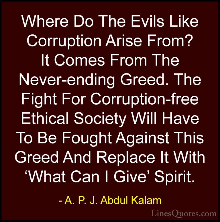 A. P. J. Abdul Kalam Quotes (22) - Where Do The Evils Like Corrup... - QuotesWhere Do The Evils Like Corruption Arise From? It Comes From The Never-ending Greed. The Fight For Corruption-free Ethical Society Will Have To Be Fought Against This Greed And Replace It With 'What Can I Give' Spirit.