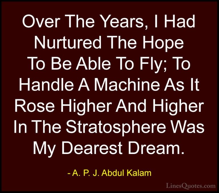 A. P. J. Abdul Kalam Quotes (25) - Over The Years, I Had Nurtured... - QuotesOver The Years, I Had Nurtured The Hope To Be Able To Fly; To Handle A Machine As It Rose Higher And Higher In The Stratosphere Was My Dearest Dream.