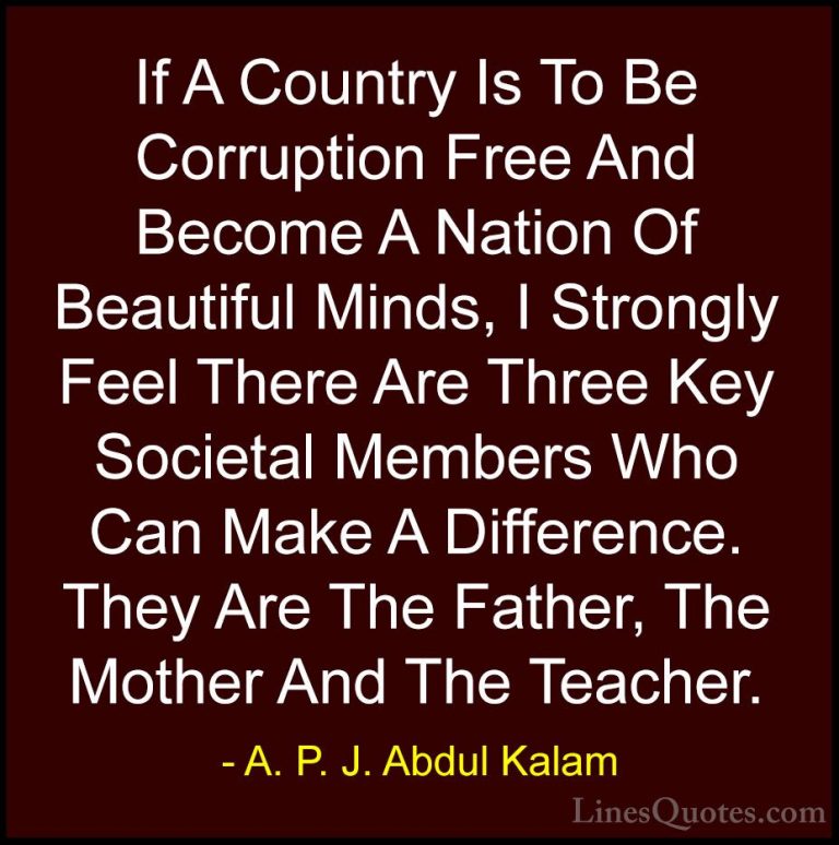 A. P. J. Abdul Kalam Quotes (3) - If A Country Is To Be Corruptio... - QuotesIf A Country Is To Be Corruption Free And Become A Nation Of Beautiful Minds, I Strongly Feel There Are Three Key Societal Members Who Can Make A Difference. They Are The Father, The Mother And The Teacher.