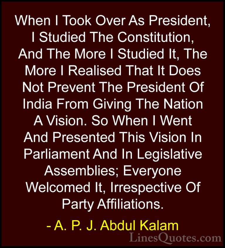 A. P. J. Abdul Kalam Quotes (30) - When I Took Over As President,... - QuotesWhen I Took Over As President, I Studied The Constitution, And The More I Studied It, The More I Realised That It Does Not Prevent The President Of India From Giving The Nation A Vision. So When I Went And Presented This Vision In Parliament And In Legislative Assemblies; Everyone Welcomed It, Irrespective Of Party Affiliations.