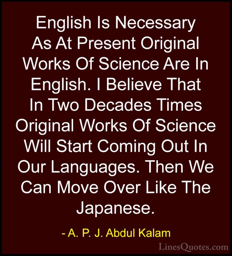 A. P. J. Abdul Kalam Quotes (34) - English Is Necessary As At Pre... - QuotesEnglish Is Necessary As At Present Original Works Of Science Are In English. I Believe That In Two Decades Times Original Works Of Science Will Start Coming Out In Our Languages. Then We Can Move Over Like The Japanese.