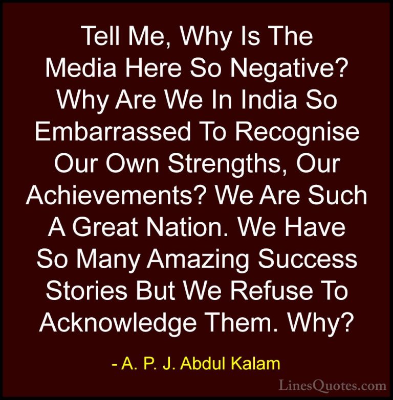 A. P. J. Abdul Kalam Quotes (35) - Tell Me, Why Is The Media Here... - QuotesTell Me, Why Is The Media Here So Negative? Why Are We In India So Embarrassed To Recognise Our Own Strengths, Our Achievements? We Are Such A Great Nation. We Have So Many Amazing Success Stories But We Refuse To Acknowledge Them. Why?