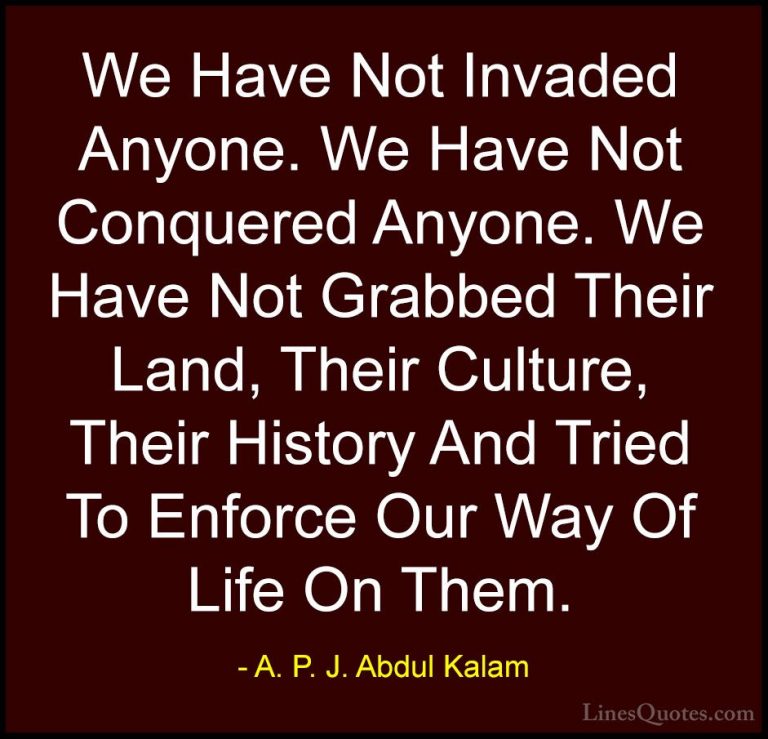A. P. J. Abdul Kalam Quotes (36) - We Have Not Invaded Anyone. We... - QuotesWe Have Not Invaded Anyone. We Have Not Conquered Anyone. We Have Not Grabbed Their Land, Their Culture, Their History And Tried To Enforce Our Way Of Life On Them.