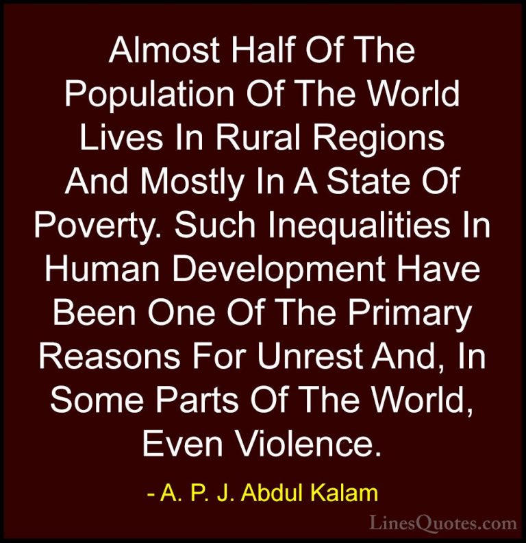 A. P. J. Abdul Kalam Quotes (44) - Almost Half Of The Population ... - QuotesAlmost Half Of The Population Of The World Lives In Rural Regions And Mostly In A State Of Poverty. Such Inequalities In Human Development Have Been One Of The Primary Reasons For Unrest And, In Some Parts Of The World, Even Violence.