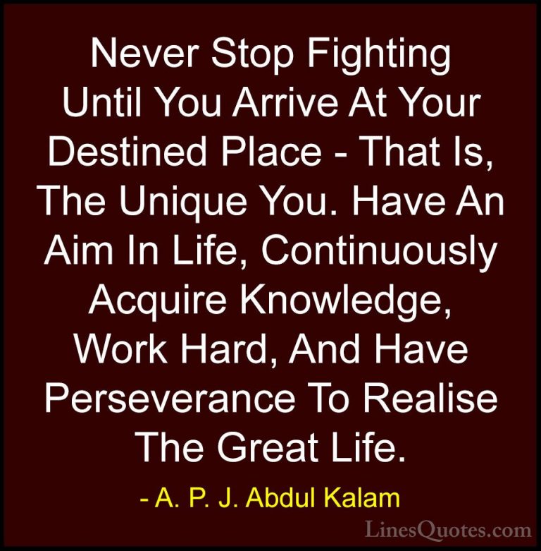 A. P. J. Abdul Kalam Quotes (5) - Never Stop Fighting Until You A... - QuotesNever Stop Fighting Until You Arrive At Your Destined Place - That Is, The Unique You. Have An Aim In Life, Continuously Acquire Knowledge, Work Hard, And Have Perseverance To Realise The Great Life.