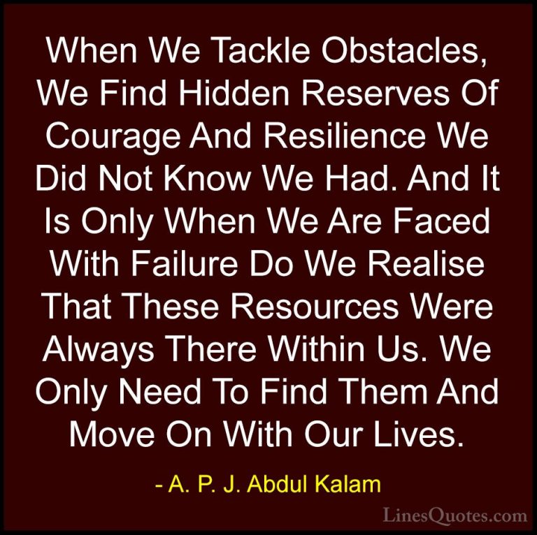 A. P. J. Abdul Kalam Quotes (63) - When We Tackle Obstacles, We F... - QuotesWhen We Tackle Obstacles, We Find Hidden Reserves Of Courage And Resilience We Did Not Know We Had. And It Is Only When We Are Faced With Failure Do We Realise That These Resources Were Always There Within Us. We Only Need To Find Them And Move On With Our Lives.