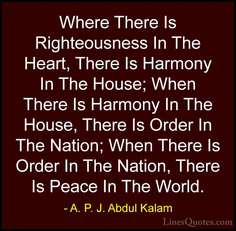 A. P. J. Abdul Kalam Quotes (65) - Where There Is Righteousness I... - QuotesWhere There Is Righteousness In The Heart, There Is Harmony In The House; When There Is Harmony In The House, There Is Order In The Nation; When There Is Order In The Nation, There Is Peace In The World.