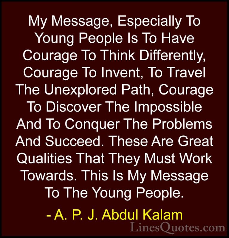 A. P. J. Abdul Kalam Quotes (90) - My Message, Especially To Youn... - QuotesMy Message, Especially To Young People Is To Have Courage To Think Differently, Courage To Invent, To Travel The Unexplored Path, Courage To Discover The Impossible And To Conquer The Problems And Succeed. These Are Great Qualities That They Must Work Towards. This Is My Message To The Young People.