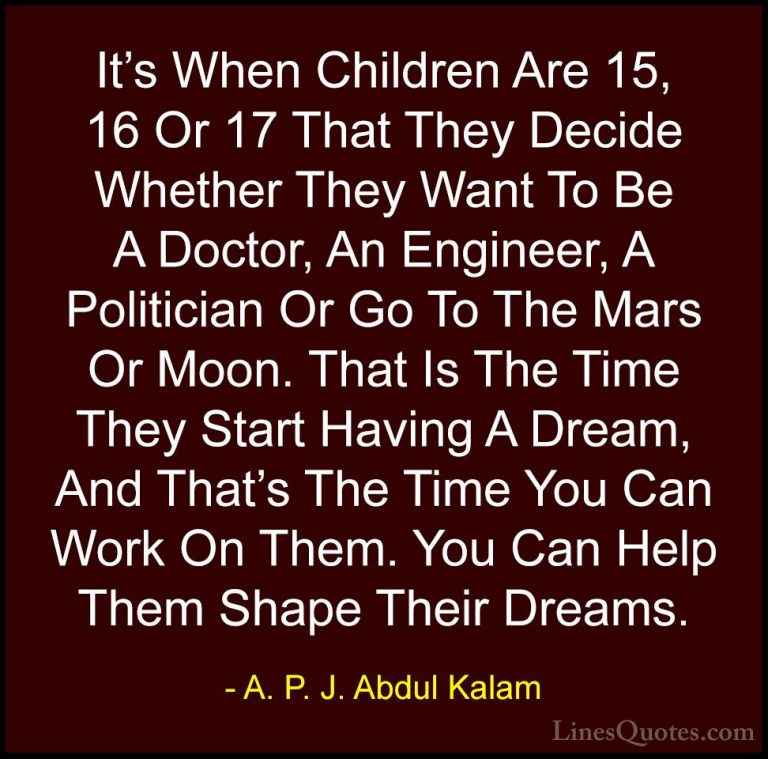 A. P. J. Abdul Kalam Quotes (95) - It's When Children Are 15, 16 ... - QuotesIt's When Children Are 15, 16 Or 17 That They Decide Whether They Want To Be A Doctor, An Engineer, A Politician Or Go To The Mars Or Moon. That Is The Time They Start Having A Dream, And That's The Time You Can Work On Them. You Can Help Them Shape Their Dreams.