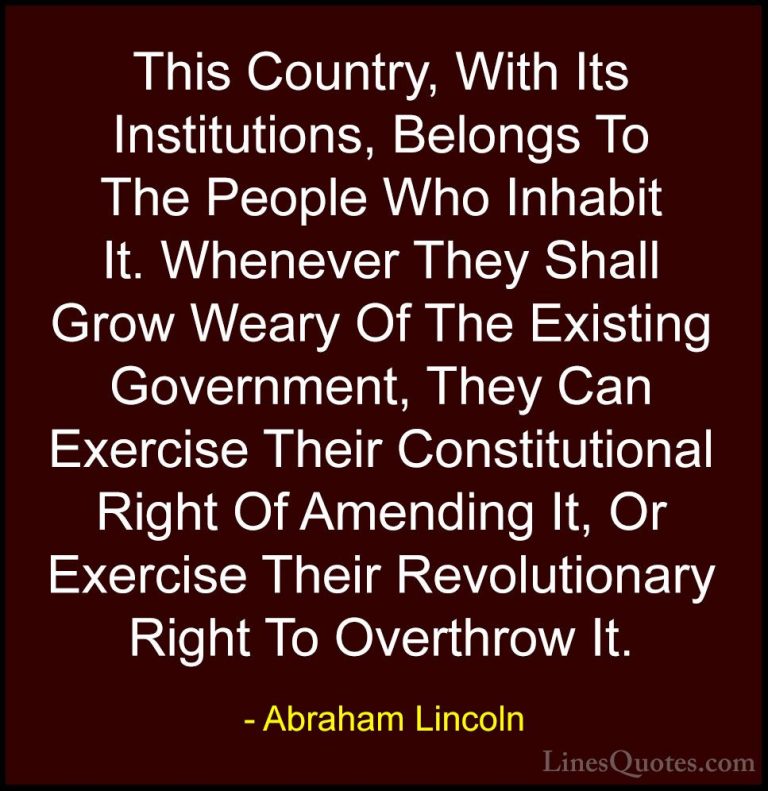 Abraham Lincoln Quotes (10) - This Country, With Its Institutions... - QuotesThis Country, With Its Institutions, Belongs To The People Who Inhabit It. Whenever They Shall Grow Weary Of The Existing Government, They Can Exercise Their Constitutional Right Of Amending It, Or Exercise Their Revolutionary Right To Overthrow It.
