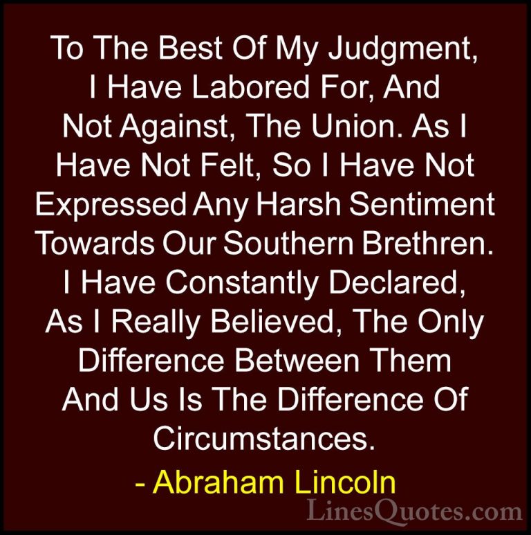 Abraham Lincoln Quotes (100) - To The Best Of My Judgment, I Have... - QuotesTo The Best Of My Judgment, I Have Labored For, And Not Against, The Union. As I Have Not Felt, So I Have Not Expressed Any Harsh Sentiment Towards Our Southern Brethren. I Have Constantly Declared, As I Really Believed, The Only Difference Between Them And Us Is The Difference Of Circumstances.
