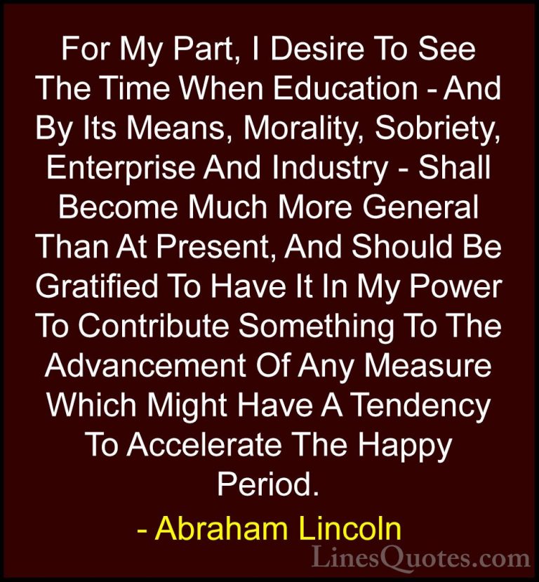 Abraham Lincoln Quotes (102) - For My Part, I Desire To See The T... - QuotesFor My Part, I Desire To See The Time When Education - And By Its Means, Morality, Sobriety, Enterprise And Industry - Shall Become Much More General Than At Present, And Should Be Gratified To Have It In My Power To Contribute Something To The Advancement Of Any Measure Which Might Have A Tendency To Accelerate The Happy Period.