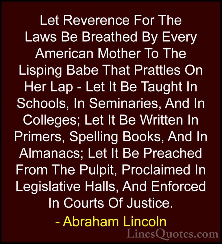 Abraham Lincoln Quotes (103) - Let Reverence For The Laws Be Brea... - QuotesLet Reverence For The Laws Be Breathed By Every American Mother To The Lisping Babe That Prattles On Her Lap - Let It Be Taught In Schools, In Seminaries, And In Colleges; Let It Be Written In Primers, Spelling Books, And In Almanacs; Let It Be Preached From The Pulpit, Proclaimed In Legislative Halls, And Enforced In Courts Of Justice.