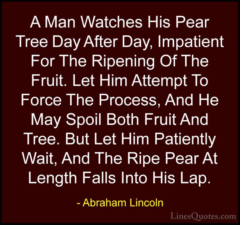 Abraham Lincoln Quotes (104) - A Man Watches His Pear Tree Day Af... - QuotesA Man Watches His Pear Tree Day After Day, Impatient For The Ripening Of The Fruit. Let Him Attempt To Force The Process, And He May Spoil Both Fruit And Tree. But Let Him Patiently Wait, And The Ripe Pear At Length Falls Into His Lap.