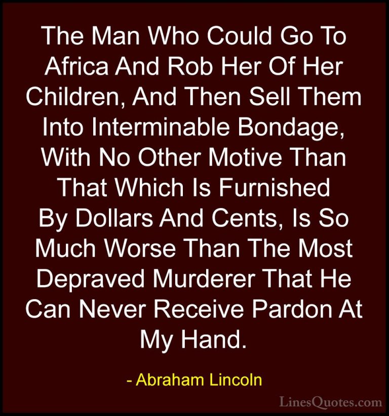 Abraham Lincoln Quotes (106) - The Man Who Could Go To Africa And... - QuotesThe Man Who Could Go To Africa And Rob Her Of Her Children, And Then Sell Them Into Interminable Bondage, With No Other Motive Than That Which Is Furnished By Dollars And Cents, Is So Much Worse Than The Most Depraved Murderer That He Can Never Receive Pardon At My Hand.