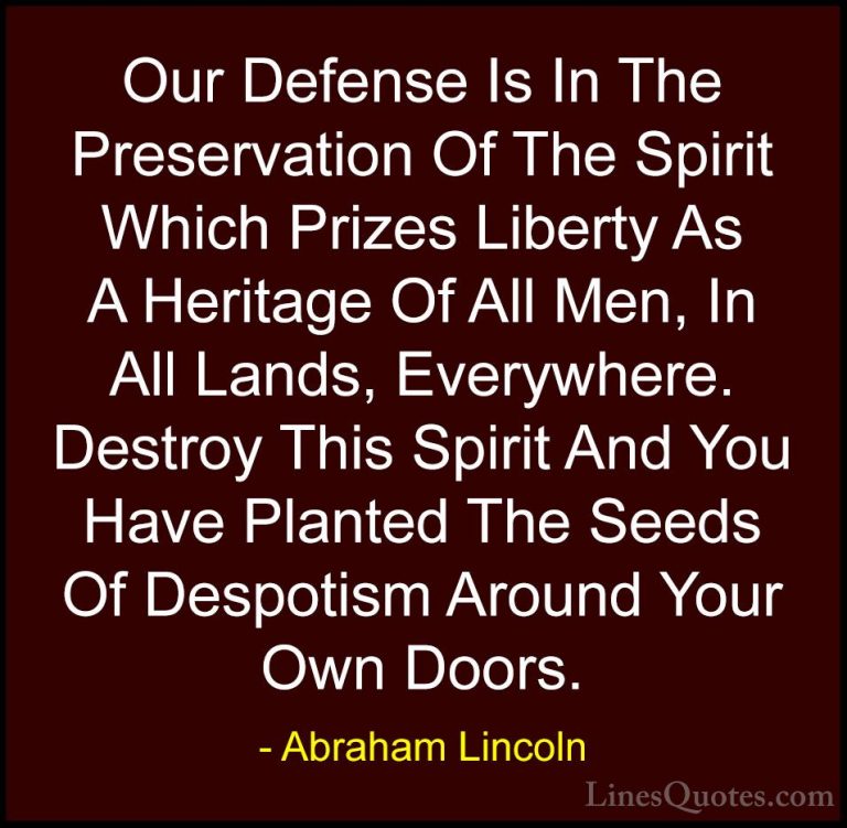 Abraham Lincoln Quotes (114) - Our Defense Is In The Preservation... - QuotesOur Defense Is In The Preservation Of The Spirit Which Prizes Liberty As A Heritage Of All Men, In All Lands, Everywhere. Destroy This Spirit And You Have Planted The Seeds Of Despotism Around Your Own Doors.
