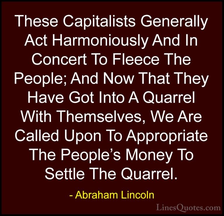 Abraham Lincoln Quotes (116) - These Capitalists Generally Act Ha... - QuotesThese Capitalists Generally Act Harmoniously And In Concert To Fleece The People; And Now That They Have Got Into A Quarrel With Themselves, We Are Called Upon To Appropriate The People's Money To Settle The Quarrel.