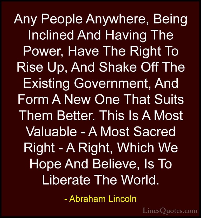 Abraham Lincoln Quotes (119) - Any People Anywhere, Being Incline... - QuotesAny People Anywhere, Being Inclined And Having The Power, Have The Right To Rise Up, And Shake Off The Existing Government, And Form A New One That Suits Them Better. This Is A Most Valuable - A Most Sacred Right - A Right, Which We Hope And Believe, Is To Liberate The World.