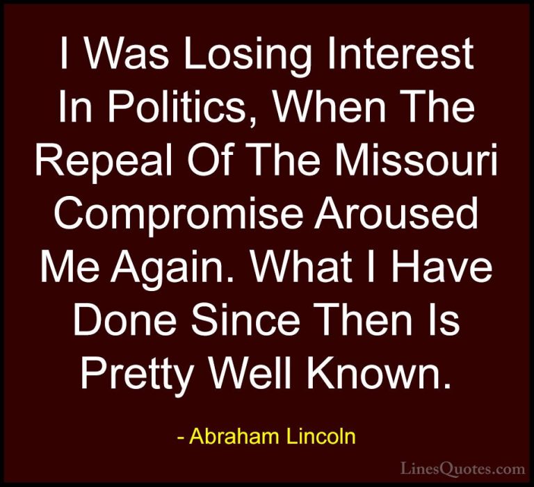 Abraham Lincoln Quotes (124) - I Was Losing Interest In Politics,... - QuotesI Was Losing Interest In Politics, When The Repeal Of The Missouri Compromise Aroused Me Again. What I Have Done Since Then Is Pretty Well Known.