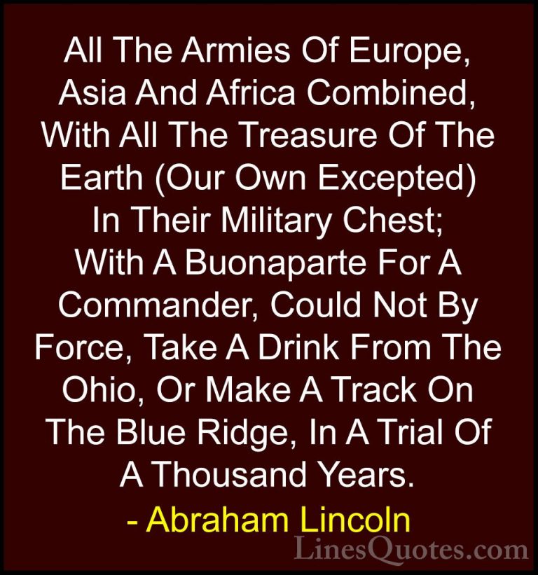 Abraham Lincoln Quotes (126) - All The Armies Of Europe, Asia And... - QuotesAll The Armies Of Europe, Asia And Africa Combined, With All The Treasure Of The Earth (Our Own Excepted) In Their Military Chest; With A Buonaparte For A Commander, Could Not By Force, Take A Drink From The Ohio, Or Make A Track On The Blue Ridge, In A Trial Of A Thousand Years.