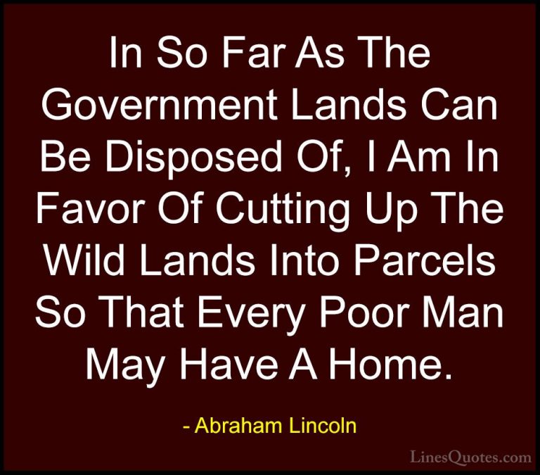 Abraham Lincoln Quotes (127) - In So Far As The Government Lands ... - QuotesIn So Far As The Government Lands Can Be Disposed Of, I Am In Favor Of Cutting Up The Wild Lands Into Parcels So That Every Poor Man May Have A Home.