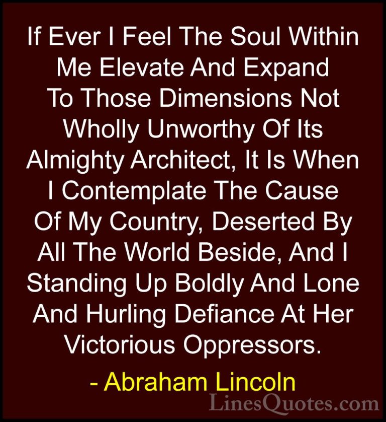 Abraham Lincoln Quotes (128) - If Ever I Feel The Soul Within Me ... - QuotesIf Ever I Feel The Soul Within Me Elevate And Expand To Those Dimensions Not Wholly Unworthy Of Its Almighty Architect, It Is When I Contemplate The Cause Of My Country, Deserted By All The World Beside, And I Standing Up Boldly And Lone And Hurling Defiance At Her Victorious Oppressors.