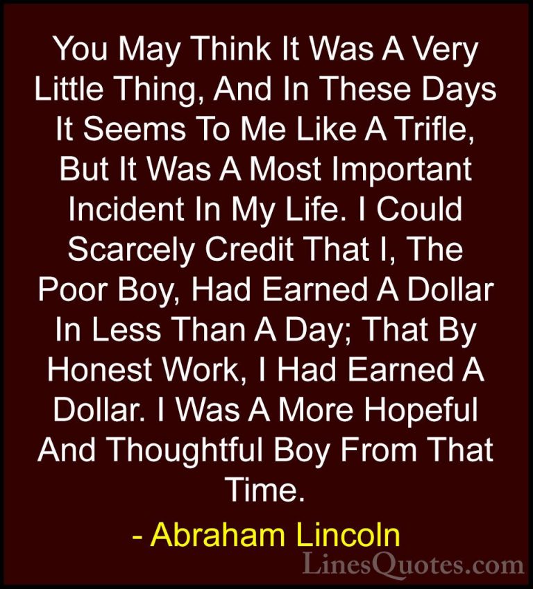Abraham Lincoln Quotes (130) - You May Think It Was A Very Little... - QuotesYou May Think It Was A Very Little Thing, And In These Days It Seems To Me Like A Trifle, But It Was A Most Important Incident In My Life. I Could Scarcely Credit That I, The Poor Boy, Had Earned A Dollar In Less Than A Day; That By Honest Work, I Had Earned A Dollar. I Was A More Hopeful And Thoughtful Boy From That Time.