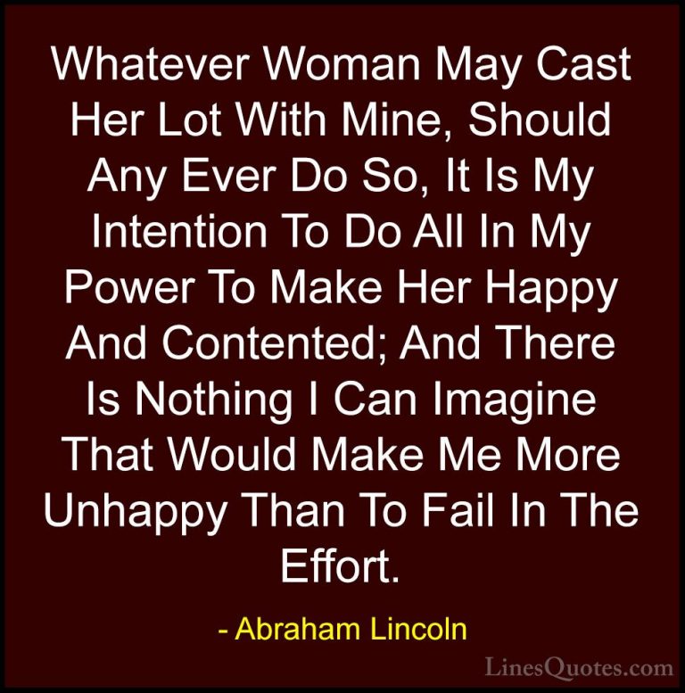 Abraham Lincoln Quotes (131) - Whatever Woman May Cast Her Lot Wi... - QuotesWhatever Woman May Cast Her Lot With Mine, Should Any Ever Do So, It Is My Intention To Do All In My Power To Make Her Happy And Contented; And There Is Nothing I Can Imagine That Would Make Me More Unhappy Than To Fail In The Effort.