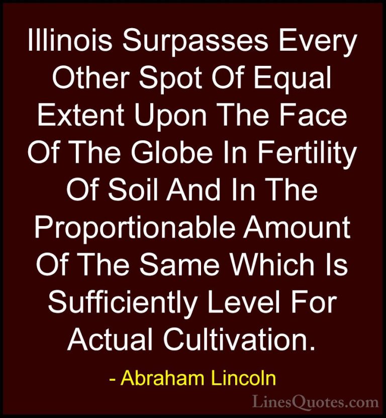 Abraham Lincoln Quotes (133) - Illinois Surpasses Every Other Spo... - QuotesIllinois Surpasses Every Other Spot Of Equal Extent Upon The Face Of The Globe In Fertility Of Soil And In The Proportionable Amount Of The Same Which Is Sufficiently Level For Actual Cultivation.