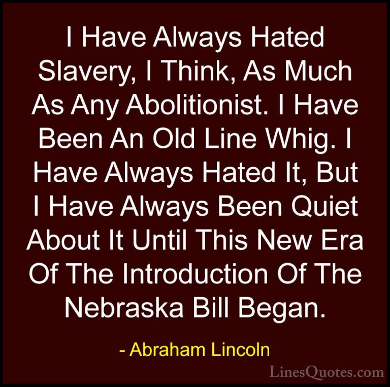 Abraham Lincoln Quotes (135) - I Have Always Hated Slavery, I Thi... - QuotesI Have Always Hated Slavery, I Think, As Much As Any Abolitionist. I Have Been An Old Line Whig. I Have Always Hated It, But I Have Always Been Quiet About It Until This New Era Of The Introduction Of The Nebraska Bill Began.