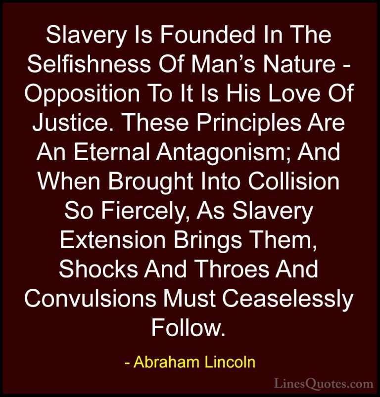 Abraham Lincoln Quotes (137) - Slavery Is Founded In The Selfishn... - QuotesSlavery Is Founded In The Selfishness Of Man's Nature - Opposition To It Is His Love Of Justice. These Principles Are An Eternal Antagonism; And When Brought Into Collision So Fiercely, As Slavery Extension Brings Them, Shocks And Throes And Convulsions Must Ceaselessly Follow.
