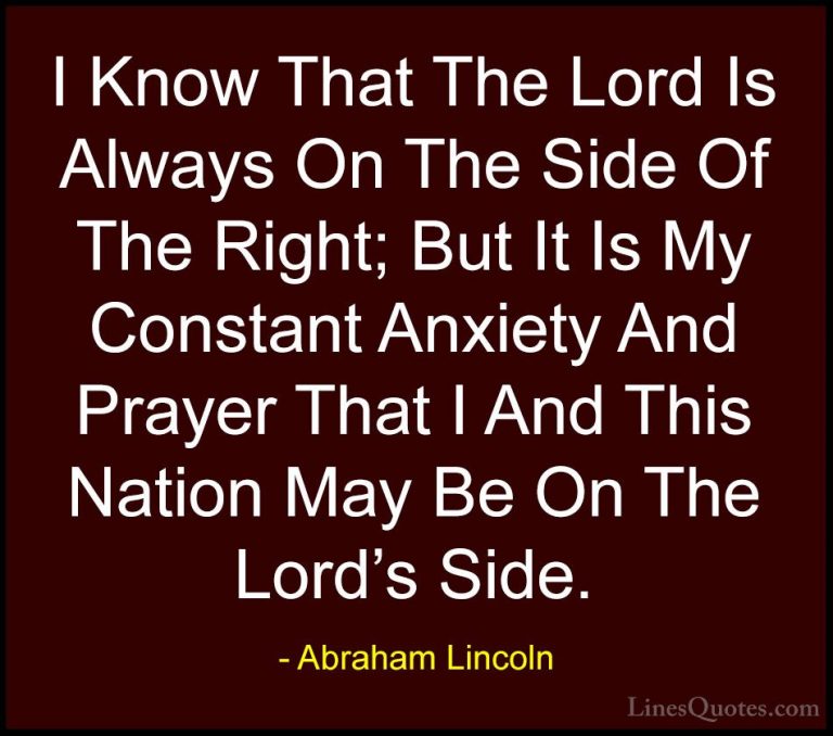 Abraham Lincoln Quotes (139) - I Know That The Lord Is Always On ... - QuotesI Know That The Lord Is Always On The Side Of The Right; But It Is My Constant Anxiety And Prayer That I And This Nation May Be On The Lord's Side.