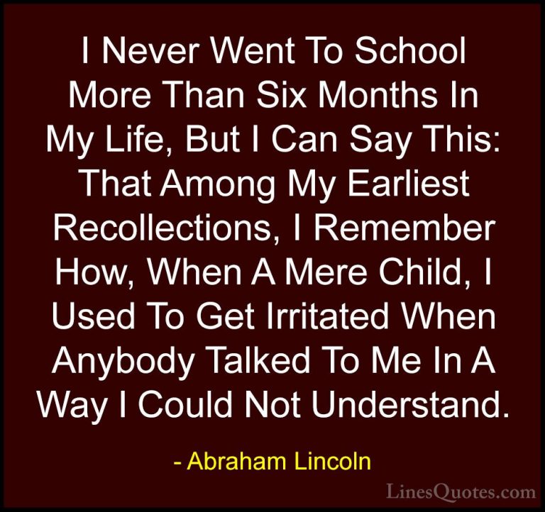 Abraham Lincoln Quotes (143) - I Never Went To School More Than S... - QuotesI Never Went To School More Than Six Months In My Life, But I Can Say This: That Among My Earliest Recollections, I Remember How, When A Mere Child, I Used To Get Irritated When Anybody Talked To Me In A Way I Could Not Understand.