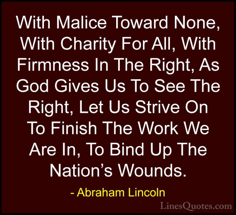 Abraham Lincoln Quotes (146) - With Malice Toward None, With Char... - QuotesWith Malice Toward None, With Charity For All, With Firmness In The Right, As God Gives Us To See The Right, Let Us Strive On To Finish The Work We Are In, To Bind Up The Nation's Wounds.