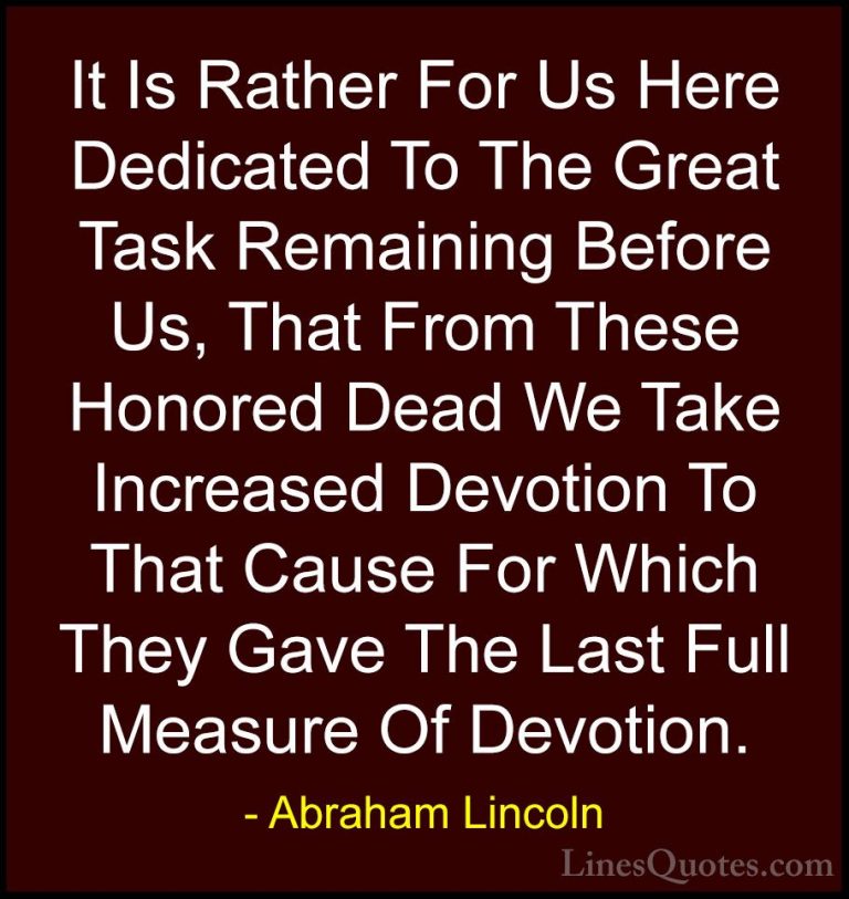 Abraham Lincoln Quotes (150) - It Is Rather For Us Here Dedicated... - QuotesIt Is Rather For Us Here Dedicated To The Great Task Remaining Before Us, That From These Honored Dead We Take Increased Devotion To That Cause For Which They Gave The Last Full Measure Of Devotion.