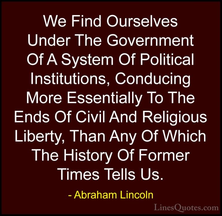 Abraham Lincoln Quotes (151) - We Find Ourselves Under The Govern... - QuotesWe Find Ourselves Under The Government Of A System Of Political Institutions, Conducing More Essentially To The Ends Of Civil And Religious Liberty, Than Any Of Which The History Of Former Times Tells Us.