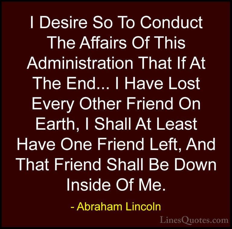 Abraham Lincoln Quotes (153) - I Desire So To Conduct The Affairs... - QuotesI Desire So To Conduct The Affairs Of This Administration That If At The End... I Have Lost Every Other Friend On Earth, I Shall At Least Have One Friend Left, And That Friend Shall Be Down Inside Of Me.