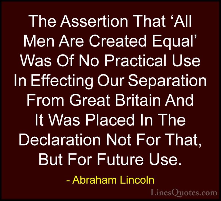 Abraham Lincoln Quotes (156) - The Assertion That 'All Men Are Cr... - QuotesThe Assertion That 'All Men Are Created Equal' Was Of No Practical Use In Effecting Our Separation From Great Britain And It Was Placed In The Declaration Not For That, But For Future Use.
