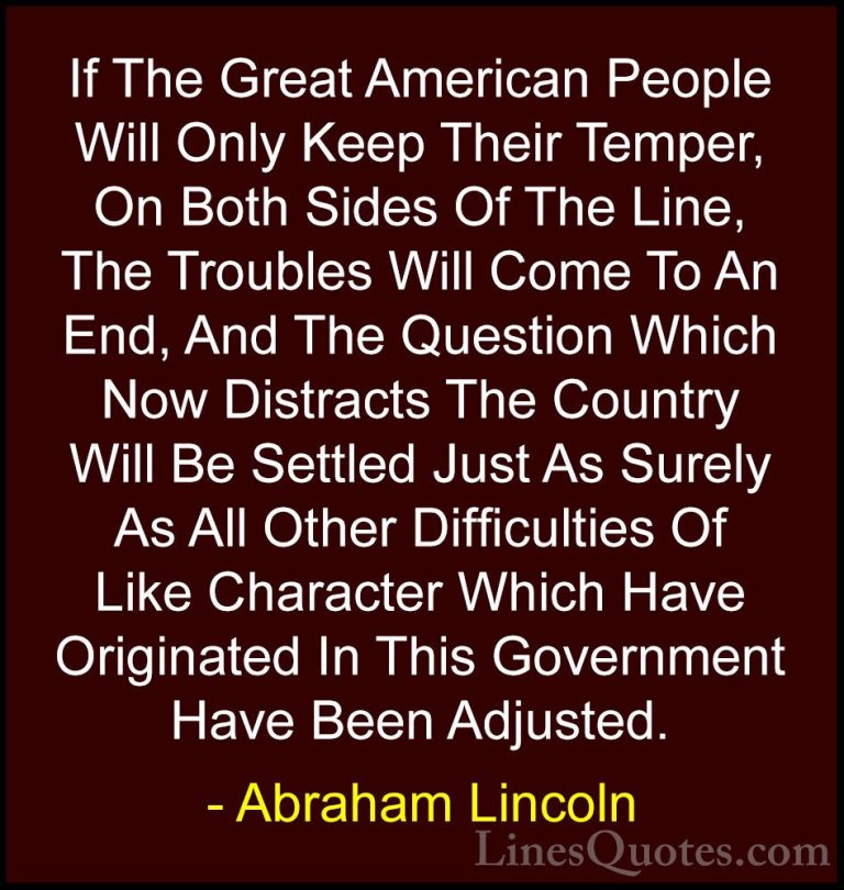 Abraham Lincoln Quotes (159) - If The Great American People Will ... - QuotesIf The Great American People Will Only Keep Their Temper, On Both Sides Of The Line, The Troubles Will Come To An End, And The Question Which Now Distracts The Country Will Be Settled Just As Surely As All Other Difficulties Of Like Character Which Have Originated In This Government Have Been Adjusted.