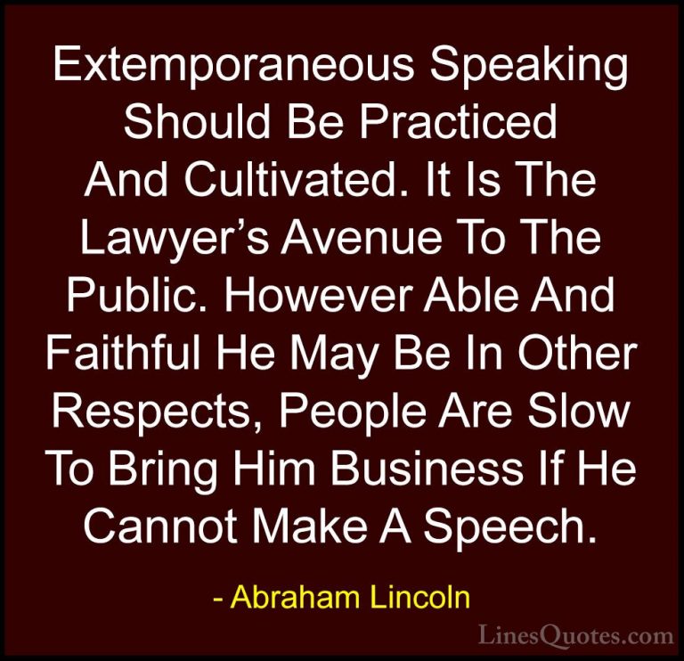 Abraham Lincoln Quotes (160) - Extemporaneous Speaking Should Be ... - QuotesExtemporaneous Speaking Should Be Practiced And Cultivated. It Is The Lawyer's Avenue To The Public. However Able And Faithful He May Be In Other Respects, People Are Slow To Bring Him Business If He Cannot Make A Speech.