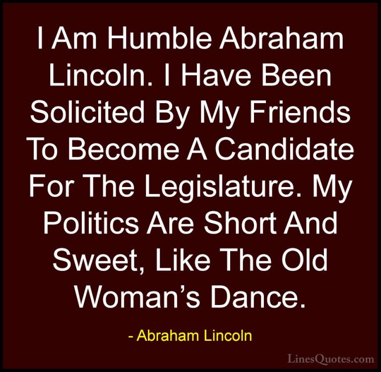 Abraham Lincoln Quotes (164) - I Am Humble Abraham Lincoln. I Hav... - QuotesI Am Humble Abraham Lincoln. I Have Been Solicited By My Friends To Become A Candidate For The Legislature. My Politics Are Short And Sweet, Like The Old Woman's Dance.