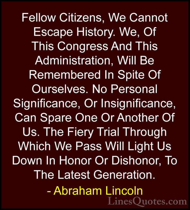 Abraham Lincoln Quotes (167) - Fellow Citizens, We Cannot Escape ... - QuotesFellow Citizens, We Cannot Escape History. We, Of This Congress And This Administration, Will Be Remembered In Spite Of Ourselves. No Personal Significance, Or Insignificance, Can Spare One Or Another Of Us. The Fiery Trial Through Which We Pass Will Light Us Down In Honor Or Dishonor, To The Latest Generation.