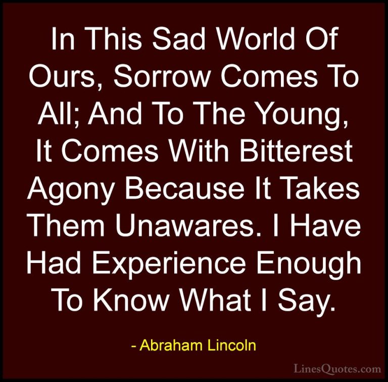 Abraham Lincoln Quotes (168) - In This Sad World Of Ours, Sorrow ... - QuotesIn This Sad World Of Ours, Sorrow Comes To All; And To The Young, It Comes With Bitterest Agony Because It Takes Them Unawares. I Have Had Experience Enough To Know What I Say.
