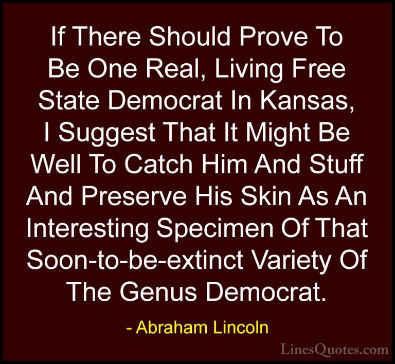 Abraham Lincoln Quotes (169) - If There Should Prove To Be One Re... - QuotesIf There Should Prove To Be One Real, Living Free State Democrat In Kansas, I Suggest That It Might Be Well To Catch Him And Stuff And Preserve His Skin As An Interesting Specimen Of That Soon-to-be-extinct Variety Of The Genus Democrat.