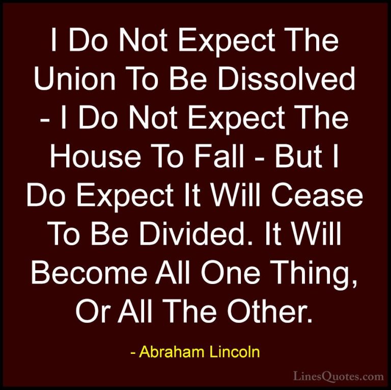 Abraham Lincoln Quotes (170) - I Do Not Expect The Union To Be Di... - QuotesI Do Not Expect The Union To Be Dissolved - I Do Not Expect The House To Fall - But I Do Expect It Will Cease To Be Divided. It Will Become All One Thing, Or All The Other.